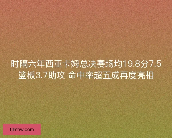 时隔六年西亚卡姆总决赛场均19.8分7.5篮板3.7助攻 命中率超五成再度亮相