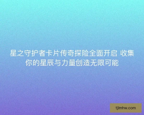 星之守护者卡片传奇探险全面开启 收集你的星辰与力量创造无限可能