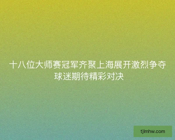 十八位大师赛冠军齐聚上海展开激烈争夺 球迷期待精彩对决