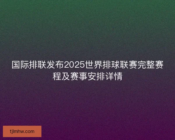 国际排联发布2025世界排球联赛完整赛程及赛事安排详情