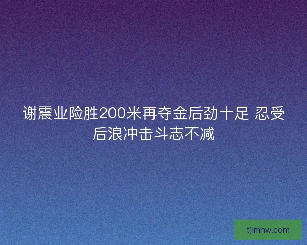 谢震业险胜200米再夺金后劲十足 忍受后浪冲击斗志不减
