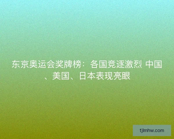 东京奥运会奖牌榜：各国竞逐激烈 中国、美国、日本表现亮眼