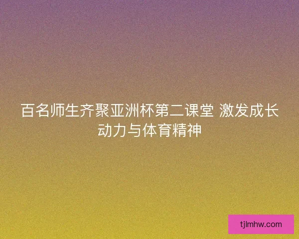 百名师生齐聚亚洲杯第二课堂 激发成长动力与体育精神