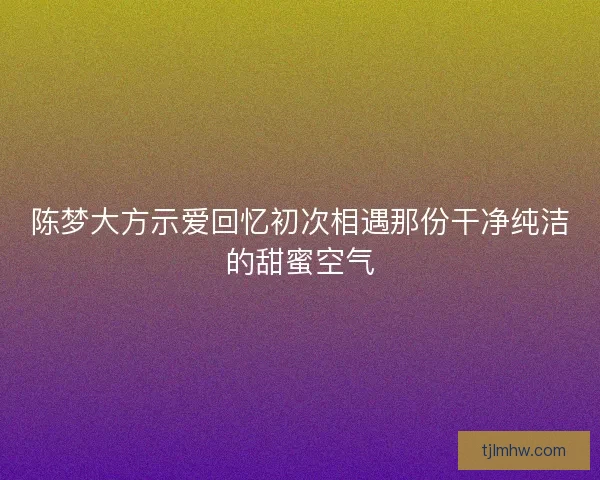 陈梦大方示爱回忆初次相遇那份干净纯洁的甜蜜空气