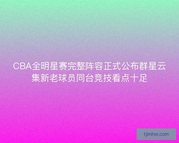 CBA全明星赛完整阵容正式公布群星云集新老球员同台竞技看点十足