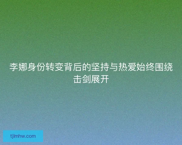 李娜身份转变背后的坚持与热爱始终围绕击剑展开 李娜身份转变背后的坚持与热爱始终围绕击剑展开