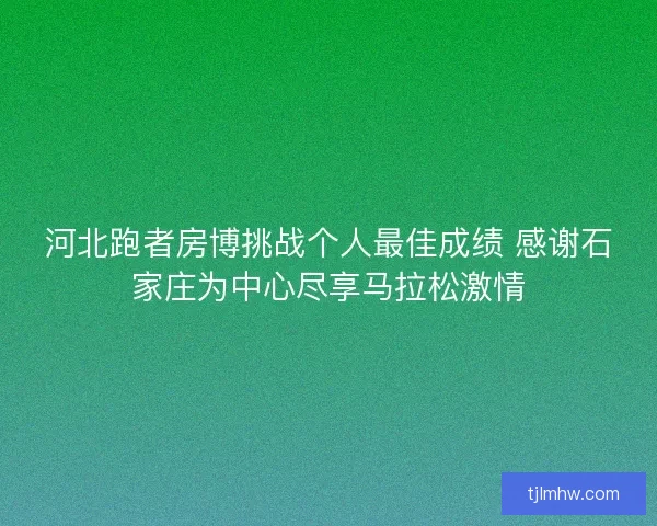 河北跑者房博挑战个人最佳成绩 感谢石家庄为中心尽享马拉松激情