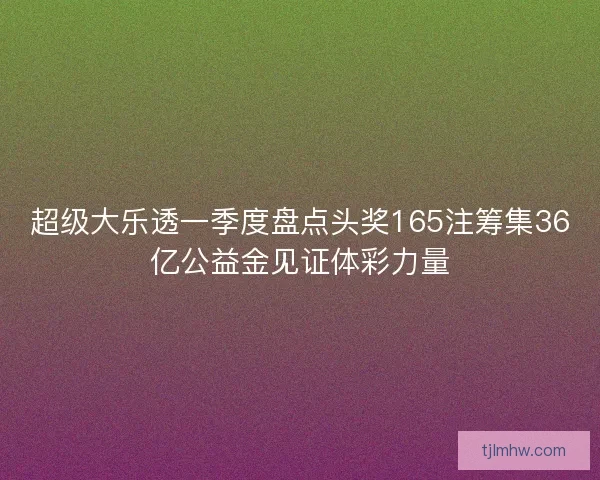 超级大乐透一季度盘点头奖165注筹集36亿公益金见证体彩力量