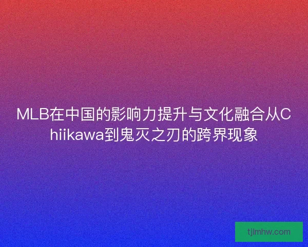 MLB在中国的影响力提升与文化融合从Chiikawa到鬼灭之刃的跨界现象 MLB在中国的影响力提升与文化融合从Chiikawa到鬼灭之刃的跨界现象