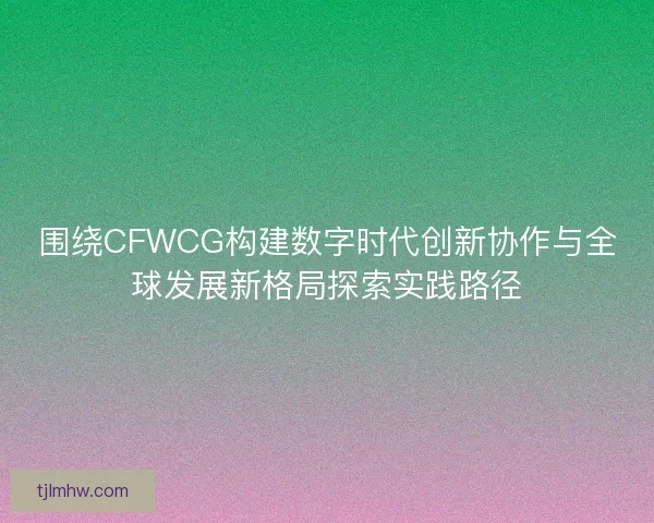 围绕CFWCG构建数字时代创新协作与全球发展新格局探索实践路径 围绕CFWCG构建数字时代创新协作与全球发展新格局探索实践路径