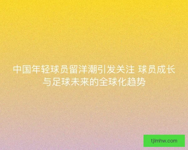 中国年轻球员留洋潮引发关注 球员成长与足球未来的全球化趋势