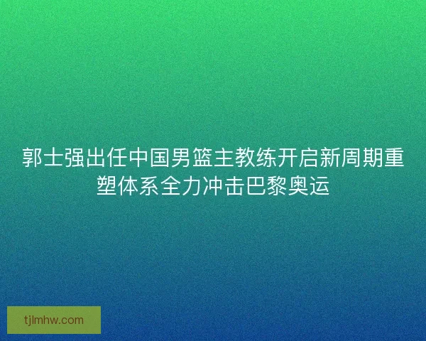 郭士强出任中国男篮主教练开启新周期重塑体系全力冲击巴黎奥运