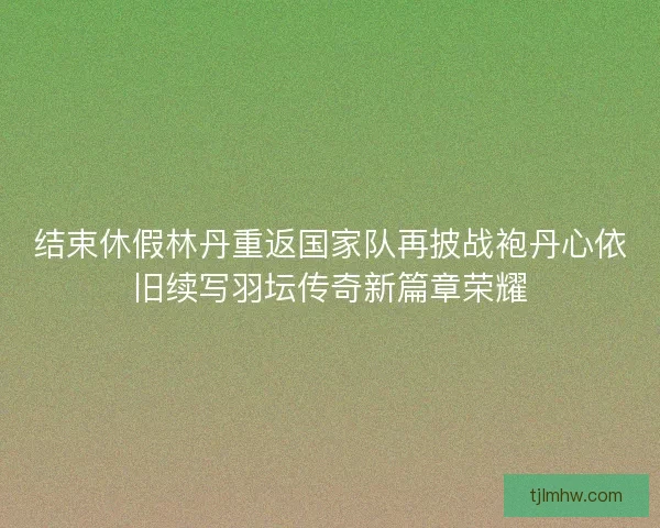 结束休假林丹重返国家队再披战袍丹心依旧续写羽坛传奇新篇章荣耀 结束休假林丹重返国家队再披战袍丹心依旧续写羽坛传奇新篇章荣耀