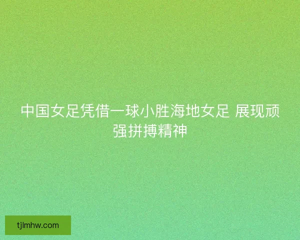 中国女足凭借一球小胜海地女足 展现顽强拼搏精神 中国女足凭借一球小胜海地女足 展现顽强拼搏精神
