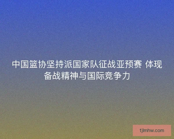 中国篮协坚持派国家队征战亚预赛 体现备战精神与国际竞争力 中国篮协坚持派国家队征战亚预赛 体现备战精神与国际竞争力