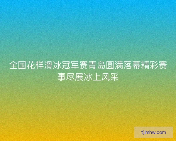 全国花样滑冰冠军赛青岛圆满落幕精彩赛事尽展冰上风采 全国花样滑冰冠军赛青岛圆满落幕精彩赛事尽展冰上风采