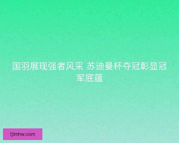 国羽展现强者风采 苏迪曼杯夺冠彰显冠军底蕴 国羽展现强者风采 苏迪曼杯夺冠彰显冠军底蕴