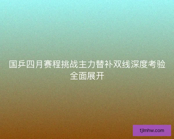 国乒四月赛程挑战主力替补双线深度考验全面展开 国乒四月赛程挑战主力替补双线深度考验全面展开