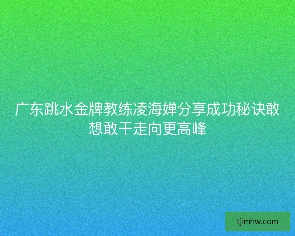 广东跳水金牌教练凌海婵分享成功秘诀敢想敢干走向更高峰 广东跳水金牌教练凌海婵分享成功秘诀敢想敢干走向更高峰